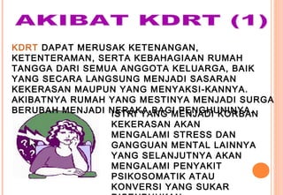 KDRT DAPAT MERUSAK KETENANGAN,
KETENTERAMAN, SERTA KEBAHAGIAAN RUMAH
TANGGA DARI SEMUA ANGGOTA KELUARGA, BAIK
YANG SECARA LANGSUNG MENJADI SASARAN
KEKERASAN MAUPUN YANG MENYAKSI-KANNYA.
AKIBATNYA RUMAH YANG MESTINYA MENJADI SURGA
BERUBAH MENJADI NERAKA BAGI PENGHUNINYA.ISTRI YANG MENJADI KORBAN
KEKERASAN AKAN
MENGALAMI STRESS DAN
GANGGUAN MENTAL LAINNYA
YANG SELANJUTNYA AKAN
MENGALAMI PENYAKIT
PSIKOSOMATIK ATAU
KONVERSI YANG SUKAR
 