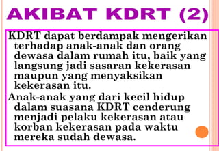 KDRT dapat berdampak mengerikan
terhadap anak-anak dan orang
dewasa dalam rumah itu, baik yang
langsung jadi sasaran kekerasan
maupun yang menyaksikan
kekerasan itu.
Anak-anak yang dari kecil hidup
dalam suasana KDRT cenderung
menjadi pelaku kekerasan atau
korban kekerasan pada waktu
mereka sudah dewasa.
 