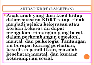 AKIBAT KDRT (LANJUTAN)
Anak-anak yang dari kecil hidup
dalam suasana KDRT tetapi tidak
menjadi pelaku kekerasan atau
korban kekeras-an dapat
mengalami rintangan yang berat
dalam perkembangan emosionl,
mental, dan psikologis. Tantangan
ini berupa: kurang perhatian,
kesulitan pendidikan, masalah
kesehatan mental, dan kurang
keterampilan sosial.
 