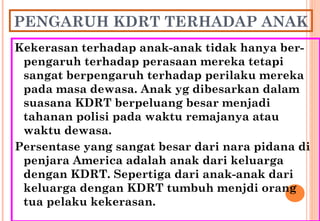 PENGARUH KDRT TERHADAP ANAK
Kekerasan terhadap anak-anak tidak hanya ber-
pengaruh terhadap perasaan mereka tetapi
sangat berpengaruh terhadap perilaku mereka
pada masa dewasa. Anak yg dibesarkan dalam
suasana KDRT berpeluang besar menjadi
tahanan polisi pada waktu remajanya atau
waktu dewasa.
Persentase yang sangat besar dari nara pidana di
penjara America adalah anak dari keluarga
dengan KDRT. Sepertiga dari anak-anak dari
keluarga dengan KDRT tumbuh menjdi orang
tua pelaku kekerasan.
 