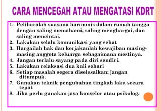 1. Peliharalah suasana harmonis dalam rumah tangga
dengan saling memahami, saling menghargai, dan
saling mencintai.
2. Lakukan selalu komunikasi yang sehat
3. Hargailah hak dan kerjakanlah kewajiban masing-
masing anggota keluarga sebagaimana mestinya.
4. Jangan terlalu sayang pada diri sendiri.
5. Lakukan relaksasi dua kali sehari
6. Setiap masalah segera diselesaikan; jangan
ditumpuk.
7. Gunakan teknik pengubahan tingkah laku secara
tepat
8. Jika perlu gunakan jasa konselor atau psikolog.
 