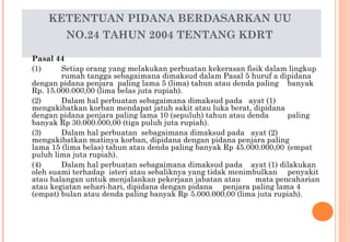 KETENTUAN PIDANA BERDASARKAN UU
NO.24 TAHUN 2004 TENTANG KDRT
Pasal 44
(1) Setiap orang yang melakukan perbuatan kekerasan fisik dalam lingkup
rumah tangga sebagaimana dimaksud dalam Pasal 5 huruf a dipidana
dengan pidana penjara paling lama 5 (lima) tahun atau denda paling banyak
Rp. 15.000.000,00 (lima belas juta rupiah).
(2) Dalam hal perbuatan sebagaimana dimaksud pada ayat (1)
mengakibatkan korban mendapat jatuh sakit atau luka berat, dipidana
dengan pidana penjara paling lama 10 (sepuluh) tahun atau denda paling
banyak Rp 30.000.000,00 (tiga puluh juta rupiah).
(3) Dalam hal perbuatan sebagaimana dimaksud pada ayat (2)
mengakibatkan matinya korban, dipidana dengan pidana penjara paling
lama 15 (lima belas) tahun atau denda paling banyak Rp 45.000.000,00 (empat
puluh lima juta rupiah).
(4) Dalam hal perbuatan sebagaimana dimaksud pada ayat (1) dilakukan
oleh suami terhadap isteri atau sebaliknya yang tidak menimbulkan penyakit
atau halangan untuk menjalankan pekerjaan jabatan atau mata pencaharian
atau kegiatan sehari-hari, dipidana dengan pidana penjara paling lama 4
(empat) bulan atau denda paling banyak Rp 5.000.000,00 (lima juta rupiah).
 