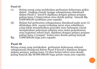 Pasal 45
(1) Setiap orang yang melakukan perbuatan kekerasan psikis
dalam lingkup rumah tangga sebagaimana dimaksud
dalam Pasal 5 huruf b dipidana dengan pidana penjara
paling lama 3 (tiga) tahun atau denda paling banyak Rp.
9.000.000,00 (sembilan juta rupiah).
(2) Dalam hal perbuatan sebagaimana dimaksud pada ayat (1)
dilakukan oleh suami terhadap isteri atau sebaliknya
yang tidak menimbulkan penyakit atau halangan untuk
menjalankan pekerjaan jabatan atau mata pencaharian
atau kegiatan sehari-hari, dipidana dengan pidana penjara
paling lama 4 (empat) bulan atau denda paling banyak
Rp. 3.000.000,00 (tiga juta rupiah). 
Pasal 46
Setiap orang yang melakukan perbuatan kekerasan seksual
sebagaimana dimaksud dalam Pasal 8 huruf a dipidana dengan
pidana penjara paling lama 12 (dua belas) tahun atau denda
paling banyak Rp 36.000.000,00 (tiga puluh enam juta rupiah).
 