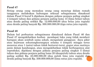 Pasal 47
Setiap orang yang memaksa orang yang menetap dalam rumah
tangganya melakukan hubungan seksual sebagaimana dimaksud
dalam Pasal 8 huruf b dipidana dengan pidana penjara paling singkat
4 (empat) tahun dan pidana penjara paling lama 15 (lima belas) tahun
atau denda paling sedikit Rp. 12.000.000,00 (dua belas juta rupiah)
atau denda paling banyak Rp. 300.000.000,00 (tiga ratus juta rupiah).
Pasal 48
Dalam hal perbuatan sebagaimana dimaksud dalam Pasal 46 dan
Pasal 47 mengakibatkan korban mendapat luka yang tidak memberi
harapan akan sembuh sama sekali, mengalami gangguan daya pikir
atau kejiwaan sekurangkurangnya selama 4 (empat) minggu terus
menerus atau 1 (satu) tahun tidak berturut-turut, gugur atau matinya
janin dalam kandungan, atau mengakibatkan tidak berfungsinya alat
reproduksi, dipidana dengan pidana penjara paling singkat 5 (lima)
tahun dan pidana penjara paling lama 20 (duapuluh) tahun atau denda
paling sedikit Rp. 25.000.000,00 (dua puluh lima juta rupiah) dan
denda paling banyak Rp. 500.000.000,00 (lima ratus juta rupiah).
 