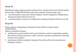 Pasal 49
Dipidana dengan pidana penjara paling lama 3 (tiga) tahun atau denda paling
banyak Rp 15.000.000,00 (lima belas juta rupiah), setiap orang yang :
a. menelantarkan orang lain dalam lingkup rumah tangganya sebagaimana
dimaksud dalam Pasal 9 ayat (1);
b. menelantarkan orang lain sebagaimana dimaksud dalam Pasal 9 ayat (2).
Pasal 50
Selain pidana sebagaimana dimaksud dalam Bab ini hakim dapat
menjatuhkan
pidana tambahan berupa :
a. pembatasan gerak pelaku baik yang bertujuan untuk menjauhkan pelaku
dari korban dalam jarak dan waktu tertentu, maupun pembatasan hak-hak
tertentu dari pelaku;
b. penetapan pelaku mengikuti program konseling di bawah pengawasan
lembaga tertentu.
 