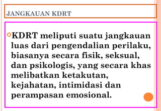 JANGKAUAN KDRT
KDRT meliputi suatu jangkauan
luas dari pengendalian perilaku,
biasanya secara fisik, seksual,
dan psikologis, yang secara khas
melibatkan ketakutan,
kejahatan, intimidasi dan
perampasan emosional.
 