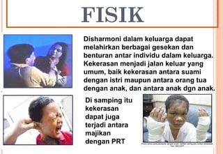 FISIK
Disharmoni dalam keluarga dapat
melahirkan berbagai gesekan dan
benturan antar individu dalam keluarga.
Kekerasan menjadi jalan keluar yang
umum, baik kekerasan antara suami
dengan istri maupun antara orang tua
dengan anak, dan antara anak dgn anak.
Di samping itu
kekerasan
dapat juga
terjadi antara
majikan
dengan PRT
 