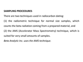 SAMPLING PROCEDURES
There are two techniques used in radiocarbon dating:
(1) the radiometric technique for normal size samples, which
counts the beta radiation coming from a prepared material, and
(2) the AMS (Accelerator Mass Spectrometry) technique, which is
suited for very small amounts of samples.
Beta Analytic Inc. uses the AMS technique.
 