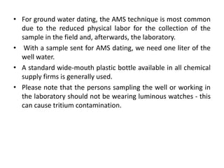 • For ground water dating, the AMS technique is most common
due to the reduced physical labor for the collection of the
sample in the field and, afterwards, the laboratory.
• With a sample sent for AMS dating, we need one liter of the
well water.
• A standard wide-mouth plastic bottle available in all chemical
supply firms is generally used.
• Please note that the persons sampling the well or working in
the laboratory should not be wearing luminous watches - this
can cause tritium contamination.
 