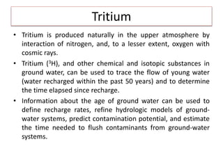 Tritium
• Tritium is produced naturally in the upper atmosphere by
interaction of nitrogen, and, to a lesser extent, oxygen with
cosmic rays.
• Tritium (3H), and other chemical and isotopic substances in
ground water, can be used to trace the flow of young water
(water recharged within the past 50 years) and to determine
the time elapsed since recharge.
• Information about the age of ground water can be used to
define recharge rates, refine hydrologic models of ground-
water systems, predict contamination potential, and estimate
the time needed to flush contaminants from ground-water
systems.
 