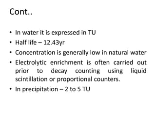 Cont..
• In water it is expressed in TU
• Half life – 12.43yr
• Concentration is generally low in natural water
• Electrolytic enrichment is often carried out
prior to decay counting using liquid
scintillation or proportional counters.
• In precipitation – 2 to 5 TU
 