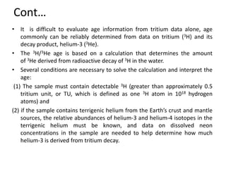 Cont…
• It is difficult to evaluate age information from tritium data alone, age
commonly can be reliably determined from data on tritium (3H) and its
decay product, helium-3 (3He).
• The 3H/3He age is based on a calculation that determines the amount
of 3He derived from radioactive decay of 3H in the water.
• Several conditions are necessary to solve the calculation and interpret the
age:
(1) The sample must contain detectable 3H (greater than approximately 0.5
tritium unit, or TU, which is defined as one 3H atom in 1018 hydrogen
atoms) and
(2) if the sample contains terrigenic helium from the Earth’s crust and mantle
sources, the relative abundances of helium-3 and helium-4 isotopes in the
terrigenic helium must be known, and data on dissolved neon
concentrations in the sample are needed to help determine how much
helium-3 is derived from tritium decay.
 
