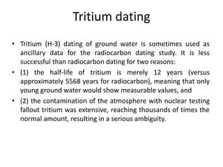 Tritium dating
• Tritium (H-3) dating of ground water is sometimes used as
ancillary data for the radiocarbon dating study. It is less
successful than radiocarbon dating for two reasons:
• (1) the half-life of tritium is merely 12 years (versus
approximately 5568 years for radiocarbon), meaning that only
young ground water would show measurable values, and
• (2) the contamination of the atmosphere with nuclear testing
fallout tritium was extensive, reaching thousands of times the
normal amount, resulting in a serious ambiguity.
 