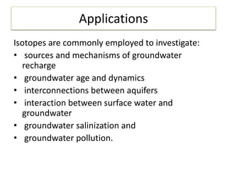 Applications
Isotopes are commonly employed to investigate:
• sources and mechanisms of groundwater
recharge
• groundwater age and dynamics
• interconnections between aquifers
• interaction between surface water and
groundwater
• groundwater salinization and
• groundwater pollution.
 