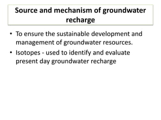 Source and mechanism of groundwater
recharge
• To ensure the sustainable development and
management of groundwater resources.
• Isotopes - used to identify and evaluate
present day groundwater recharge
 