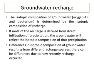 Groundwater recharge
• The isotopic composition of groundwater (oxygen-18
and deuterium) is determined by the isotopic
composition of recharge.
• If most of the recharge is derived from direct
infiltration of precipitation, the groundwater will
reflect the isotopic composition of that precipitation
• Differences in isotopic composition of groundwater
resulting from different recharge sources, there can
be differences due to how recently recharge
occurred.
 