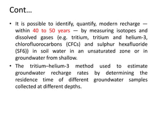 Cont…
• It is possible to identify, quantify, modern recharge —
within 40 to 50 years — by measuring isotopes and
dissolved gases (e.g. tritium, tritium and helium-3,
chlorofluorocarbons (CFCs) and sulphur hexafluoride
(SF6)) in soil water in an unsaturated zone or in
groundwater from shallow.
• The tritium–helium-3 method used to estimate
groundwater recharge rates by determining the
residence time of different groundwater samples
collected at different depths.
 