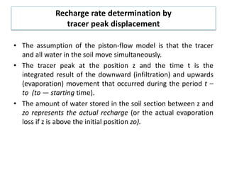 Recharge rate determination by
tracer peak displacement
• The assumption of the piston-flow model is that the tracer
and all water in the soil move simultaneously.
• The tracer peak at the position z and the time t is the
integrated result of the downward (infiltration) and upwards
(evaporation) movement that occurred during the period t –
to (to — starting time).
• The amount of water stored in the soil section between z and
zo represents the actual recharge (or the actual evaporation
loss if z is above the initial position zo).
 