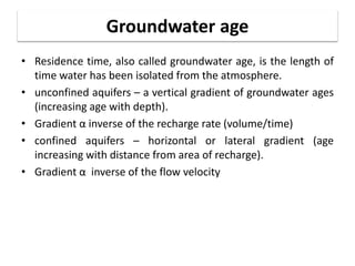 Groundwater age
• Residence time, also called groundwater age, is the length of
time water has been isolated from the atmosphere.
• unconfined aquifers – a vertical gradient of groundwater ages
(increasing age with depth).
• Gradient α inverse of the recharge rate (volume/time)
• confined aquifers – horizontal or lateral gradient (age
increasing with distance from area of recharge).
• Gradient α inverse of the flow velocity
 
