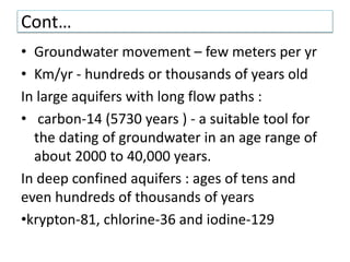 Cont…
• Groundwater movement – few meters per yr
• Km/yr - hundreds or thousands of years old
In large aquifers with long flow paths :
• carbon-14 (5730 years ) - a suitable tool for
the dating of groundwater in an age range of
about 2000 to 40,000 years.
In deep confined aquifers : ages of tens and
even hundreds of thousands of years
•krypton-81, chlorine-36 and iodine-129
 