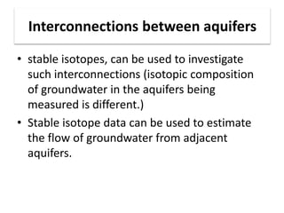 Interconnections between aquifers
• stable isotopes, can be used to investigate
such interconnections (isotopic composition
of groundwater in the aquifers being
measured is different.)
• Stable isotope data can be used to estimate
the flow of groundwater from adjacent
aquifers.
 