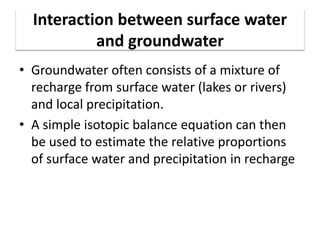 Interaction between surface water
and groundwater
• Groundwater often consists of a mixture of
recharge from surface water (lakes or rivers)
and local precipitation.
• A simple isotopic balance equation can then
be used to estimate the relative proportions
of surface water and precipitation in recharge
 