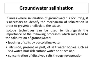 Groundwater salinization
In areas where salinization of groundwater is occurring, it
is necessary to identify the mechanism of salinization in
order to prevent or alleviate the cause.
Isotope techniques can be used to distinguish the
importance of the following processes which may lead to
the salinization of groundwater:
• leaching of salts by percolating water
• intrusion, present or past, of salt water bodies such as
sea water, brackish surface water or brines and
• concentration of dissolved salts through evaporation
 