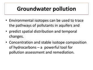 Groundwater pollution
• Environmental isotopes can be used to trace
the pathways of pollutants in aquifers and
• predict spatial distribution and temporal
changes.
• Concentration and stable isotope composition
of hydrocarbons – a powerful tool for
pollution assessment and remediation.
 
