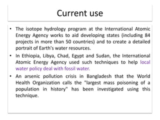 Current use
• The isotope hydrology program at the International Atomic
Energy Agency works to aid developing states (including 84
projects in more than 50 countries) and to create a detailed
portrait of Earth's water resources.
• In Ethiopia, Libya, Chad, Egypt and Sudan, the International
Atomic Energy Agency used such techniques to help local
water policy deal with fossil water.
• An arsenic pollution crisis in Bangladesh that the World
Health Organization calls the "largest mass poisoning of a
population in history" has been investigated using this
technique.
 