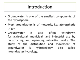 Introduction
• Groundwater is one of the smallest components of
the hydrosphere
• Most groundwater is of meteoric, i.e. atmospheric
origin
• Groundwater is also often withdrawn
for agricultural, municipal, and industrial use by
constructing and operating extraction wells. The
study of the distribution and movement of
groundwater is hydrogeology, also called
groundwater hydrology.
 