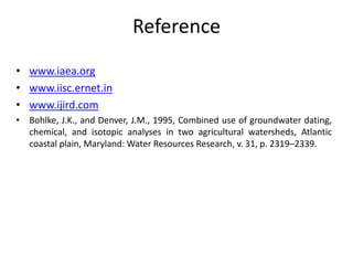 Reference
• www.iaea.org
• www.iisc.ernet.in
• www.ijird.com
• Bohlke, J.K., and Denver, J.M., 1995, Combined use of groundwater dating,
chemical, and isotopic analyses in two agricultural watersheds, Atlantic
coastal plain, Maryland: Water Resources Research, v. 31, p. 2319–2339.
 