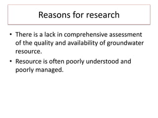 Reasons for research
• There is a lack in comprehensive assessment
of the quality and availability of groundwater
resource.
• Resource is often poorly understood and
poorly managed.
 