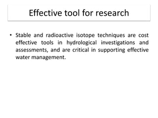 Effective tool for research
• Stable and radioactive isotope techniques are cost
effective tools in hydrological investigations and
assessments, and are critical in supporting effective
water management.
 