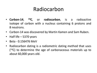 Radiocarbon
• Carbon-14, 14C, or radiocarbon, is a radioactive
isotope of carbon with a nucleus containing 6 protons and
8 neutrons.
• Carbon-14 was discovered by Martin Kamen and Sam Ruben.
• Half life – 5370 years
• Beta - 0.156476 MeV
• Radiocarbon dating is a radiometric dating method that uses
(14C) to determine the age of carbonaceous materials up to
about 60,000 years old.
 