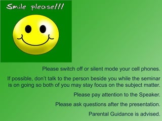 Please switch off or silent mode your cell phones.
If possible, don’t talk to the person beside you while the seminar
 is on going so both of you may stay focus on the subject matter.
                            Please pay attention to the Speaker.
                    Please ask questions after the presentation.
                                   Parental Guidance is advised.
 