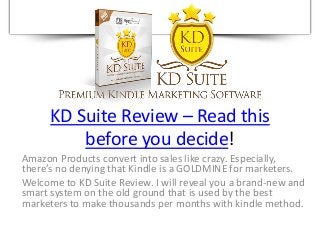 KD Suite Review – Read this
before you decide!
Amazon Products convert into sales like crazy. Especially,
there’s no denying that Kindle is a GOLDMINE for marketers.
Welcome to KD Suite Review. I will reveal you a brand-new and
smart system on the old ground that is used by the best
marketers to make thousands per months with kindle method.
 