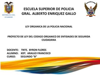 ESCUELA SUPERIOR DE POLICIA
          GRAL. ALBERTO ENRIQUEZ GALLO


            LEY ORGANICA DE LA POLICIA NACIONAL


PROYECTO DE LEY DEL CODIGO ORGANICO DE ENTIDADES DE SEGURIDA
                         CIUDADANA


DOCENTE: TNTE. BYRON FLORES
ALUMNO: KDT. ARAUJO FRANCISCO
CURSO:   SEGUNDO “B”
 