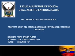 ESCUELA SUPERIOR DE POLICIA
          GRAL. ALBERTO ENRIQUEZ GALLO


            LEY ORGANICA DE LA POLICIA NACIONAL


PROYECTO DE LEY DEL CODIGO ORGANICO DE ENTIDADES DE SEGURIDA
                         CIUDADANA


DOCENTE: TNTE. BYRON FLORES
ALUMNO: KDT. ARAUJO FRANCISCO
CURSO:   SEGUNDO “B”
 