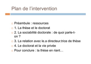 Plan de l’intervention
!  Préambule : ressources
!  1. La thèse et le doctorat
!  2. La sociabilité doctorale : de quoi parle-t-
on ?
!  3. La relation avec le.a directeur.trice de thèse
!  4. Le doctorat et la vie privée
!  Pour conclure : la thèse en riant…
 