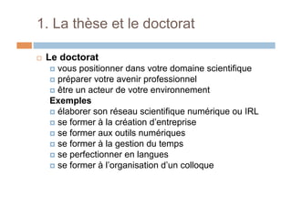 1. La thèse et le doctorat
!  Le doctorat
!  vous positionner dans votre domaine scientifique
!  préparer votre avenir professionnel
!  être un acteur de votre environnement
Exemples
!  élaborer son réseau scientifique numérique ou IRL
!  se former à la création d’entreprise
!  se former aux outils numériques
!  se former à la gestion du temps
!  se perfectionner en langues
!  se former à l’organisation d’un colloque
 