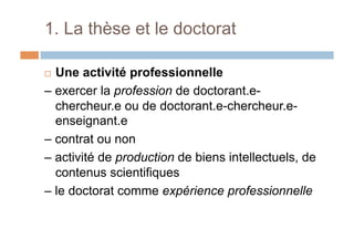 1. La thèse et le doctorat
!  Une activité professionnelle
– exercer la profession de doctorant.e-
chercheur.e ou de doctorant.e-chercheur.e-
enseignant.e
– contrat ou non
– activité de production de biens intellectuels, de
contenus scientifiques
– le doctorat comme expérience professionnelle
 