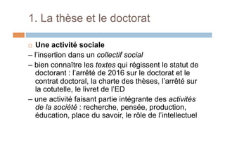1. La thèse et le doctorat
!  Une activité sociale
– l’insertion dans un collectif social
– bien connaître les textes qui régissent le statut de
doctorant : l’arrêté de 2016 sur le doctorat et le
contrat doctoral, la charte des thèses, l’arrêté sur
la cotutelle, le livret de l’ED
– une activité faisant partie intégrante des activités
de la société : recherche, pensée, production,
éducation, place du savoir, le rôle de l’intellectuel
 