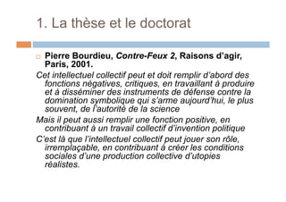 1. La thèse et le doctorat
!  Pierre Bourdieu, Contre-Feux 2, Raisons d’agir,
Paris, 2001.
Cet intellectuel collectif peut et doit remplir d’abord des
fonctions négatives, critiques, en travaillant à produire
et à disséminer des instruments de défense contre la
domination symbolique qui s’arme aujourd’hui, le plus
souvent, de l’autorité de la science
Mais il peut aussi remplir une fonction positive, en
contribuant à un travail collectif d’invention politique
C’est là que l’intellectuel collectif peut jouer son rôle,
irremplaçable, en contribuant à créer les conditions
sociales d’une production collective d’utopies
réalistes.
 