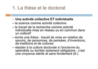 1. La thèse et le doctorat
!  Une activité collective ET individuelle
– la science comme activité collective
– le travail de la recherche comme activité
individuelle mise en réseau ou en commun dans
un collectif
– écrire une thèse : travail de mise en relation de
savoirs, de personnes, de pensées, d’inventions,
de traditions et de cultures
– résister à la culture doctorale à l’ancienne du
splendide ou terrible isolement obligatoire : c’est
une croyance stérile et sans fondement (ill.)
 