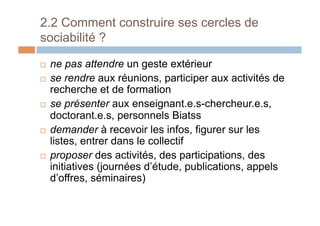 2.2 Comment construire ses cercles de
sociabilité ?
!  ne pas attendre un geste extérieur
!  se rendre aux réunions, participer aux activités de
recherche et de formation
!  se présenter aux enseignant.e.s-chercheur.e.s,
doctorant.e.s, personnels Biatss
!  demander à recevoir les infos, figurer sur les
listes, entrer dans le collectif
!  proposer des activités, des participations, des
initiatives (journées d’étude, publications, appels
d’offres, séminaires)
 