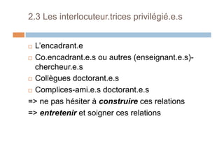 2.3 Les interlocuteur.trices privilégié.e.s
!  L’encadrant.e
!  Co.encadrant.e.s ou autres (enseignant.e.s)-
chercheur.e.s
!  Collègues doctorant.e.s
!  Complices-ami.e.s doctorant.e.s
=> ne pas hésiter à construire ces relations
=> entretenir et soigner ces relations
 