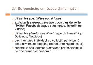 2.4 Se construire un réseau d’information
!  utiliser les possibilités numériques
!  exploiter les réseaux sociaux : comptes de veille
(Twitter, Facebook pages et comptes, linkedIn ou
Viadeo)
!  utiliser les plateformes d’archivage de liens (Diigo,
Delicious, Netvibes)
!  ouvrir un blog individuel ou collectif, participer à
des activités de blogging (plateforme Hypothèses)
!  construire son identité numérique professionnelle
de doctorant.e-chercheur.e
 