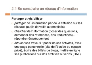 2.4 Se construire un réseau d’information
Partager et visibiliser
!  partager de l’information par de la diffusion sur les
réseaux (outils de veille automatisés)
!  chercher de l’information (poser des questions,
demander des références, des traductions) –
répondre réciproquement
!  diffuser ses travaux : parler de ses activités, avoir
une page personnelle (site de l’équipe ou espace
privé), écrire des billets de blogs, mettre en ligne
ses publications sur des archives ouvertes (HAL)
 