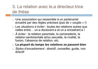 3. La relation avec le.a directeur.trice
de thèse
!  Une association qui ressemble à un partenariat
encadré par des règles précises (pas de « couple » !)
!  Les situations à éviter : toutes les relations autres que
celles entre… un.e doctorant.e et un.e encadrant.e !
!  À éviter : la relation parentale, la camaraderie, la
relation sentimentale et/ou sexuelle, la rivalité, la
fusion, l’absence de relation, etc.
!  La plupart du temps les relations se passent bien
!  Styles d’encadrement : directif, conseiller, guide, non
directif
 