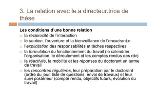 3. La relation avec le.a directeur.trice de
thèse
Les conditions d’une bonne relation
!  la réciprocité de l’interaction
!  le soutien, l’ouverture et la bienveillance de l’encadrant.e
!  l’explicitation des responsabilités et tâches respectives
!  la formulation du fonctionnement du travail (le calendrier,
l’organisation, le déroulement et les comptes rendus des rdv)
!  la réactivité, la mobilité et les réponses du doctorant en terme
de travail
!  les rencontres régulières, leur préparation par le doctorant
(ordre du jour, liste de questions, envoi de travaux) et leur
suivi postérieur (compte rendu, objectifs futurs, évolution du
travail)
 